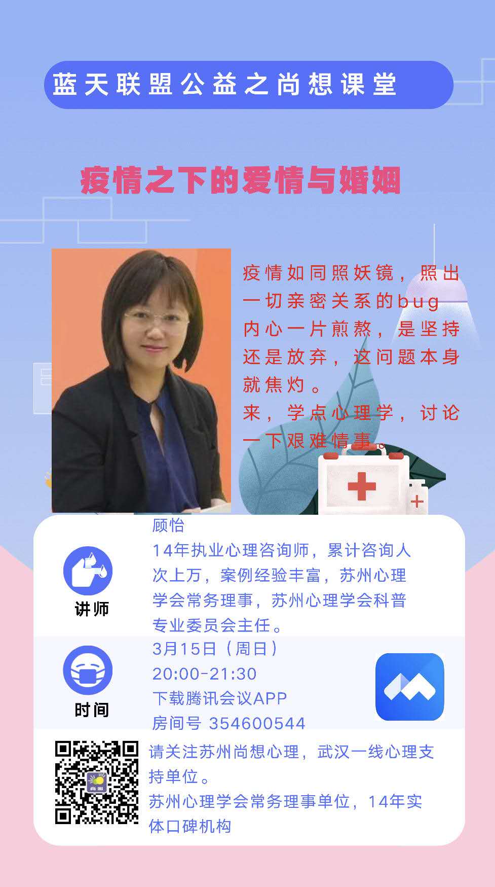 疫情之下的爱情与婚姻 疫情如同照妖镜，照出一切亲密关系的bug，内心一片煎熬，是坚持还是放弃，这问题本身就焦灼。 来学点心理学，讨论一下艰难情事。 讲堂主题：疫情之下的爱情与婚姻 讲师：顾怡 14年执业心理咨询师，累积咨询人次上万，案例经验丰富，苏州心理学会常务理事，苏州心理学会科普专业委员会主任。 讲堂时间：3月15日（周日）20:00-21:30 线上讲堂房间：下载腾讯会议APP，房间号354600544